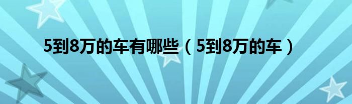 5到8万有什么车（5到8万的车哪款最好）