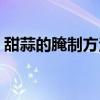 甜蒜的腌制方法和比例蒜（甜蒜的腌制方法）