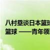 八村塁谈日本篮球发展：处在上升势头 国内每个人都在讨论篮球 ——青年领军吹响前进号角