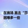 在赛场 直击“莎头”逆风翻盘战，孙颖莎：对手很有实力，困难多一些
