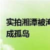实拍湘潭被淹村落：民房瞬间垮塌，十余村庄成孤岛