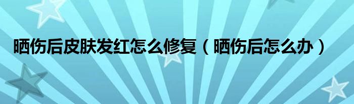晒伤后皮肤发红疼痛怎么办（晒伤后皮肤发红用什么修复）