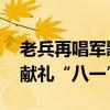老兵再唱军歌重温《军人誓词》 铁血铸军魂献礼“八一”！