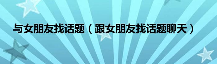 和女友找话题（和女朋友找话题聊天）