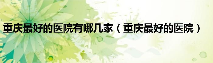 重庆最好的医院是哪家医院叫什么排名第一（重庆最好的医院是哪里）