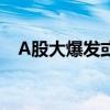 A股大爆发或与这三点有关 政策信号显现