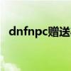 dnfnpc赠送礼物送什么（dnfnpc送礼物）