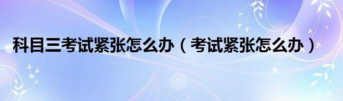 科目三考试紧张怎么办（科目三考试紧张如何解决）