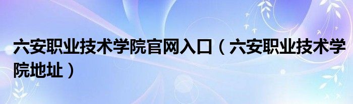 六安职业技术学院官网登录入口（六安职业技术学院学校官方电话）