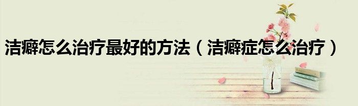 洁癖怎么办呢（洁癖怎么样能纠正过来呢?）