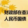 财政部在香港顺利发行2024年第四期90亿元人民币国债