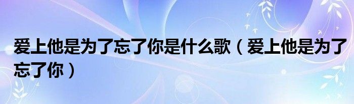 歌曲爱上他是为了忘了你（爱上她是为了忘了你歌词是什么意思）