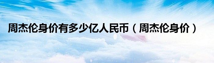 周杰伦身价有多少亿人民币（周杰伦身价2020）