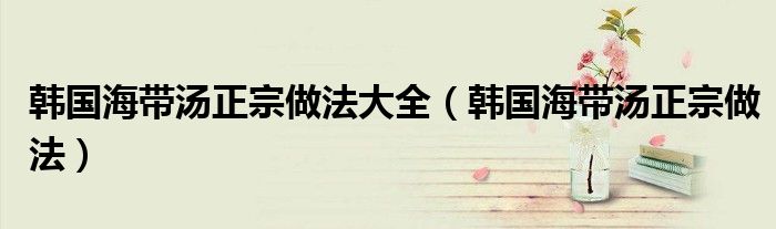 韩国海带汤正宗做法窍门（韩国海带汤怎么做好喝）