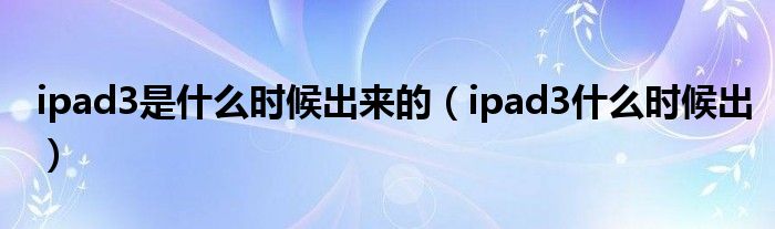 ipad3那一年上市的（ipad3哪一年出的）