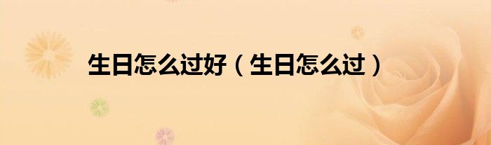 生日这天怎么过（生日怎么过才能过得有意义）