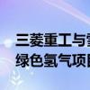 三菱重工与雪佛龙计划于2025年在美国启动绿色氢气项目