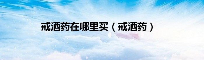 戒酒药哪个牌子效果好（哪里能买到戒酒的药）