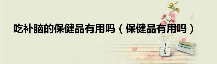 补脑保健品有害吗（补脑的保健品吃多了会脑损伤吗）