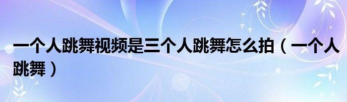 一个人跳舞怎么拍出三个人的视频（一个人拍三个人的跳舞的视频教程）