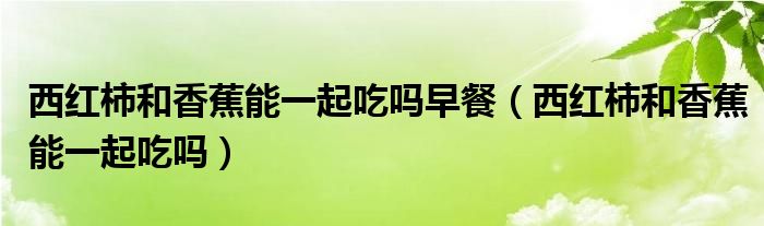 西红柿和香蕉能不能一块吃（西红柿和香蕉可以一起吃吗）