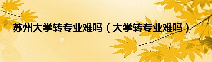苏州大学转专业政策（苏州大学转专业方便吗）