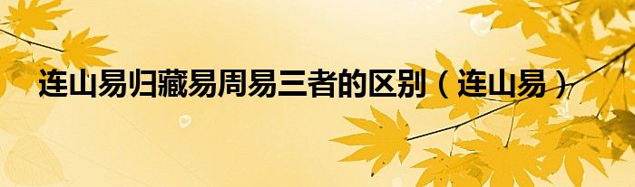 连山易归藏易周易三者的区别（归藏易和连山易周易有什么区别）
