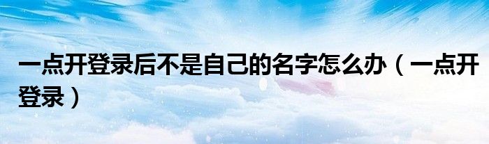 一点开登录后不是自己的名字怎么办（一点开登录）