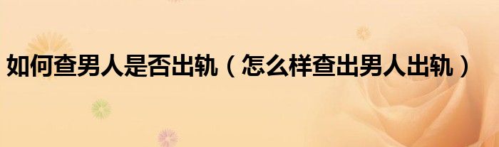 怎么查出男朋友出轨记录（怎么查出男人是否出轨）