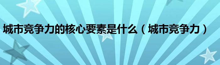 城市竞争力最重要的是什么（城市竞争力的内涵）