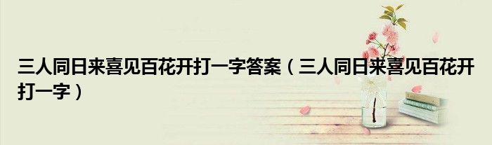 三人同日来喜见百花开打一字（三人同日来喜见百花开猜一个字）