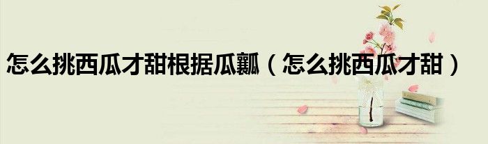 怎么挑西瓜才脆甜（怎么挑西瓜才挑的甜呢视频）
