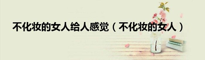 不化妆的女的（不化妆的女人给人感觉是什么）