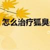 怎么治疗狐臭最好最快方法（怎么治疗狐臭）