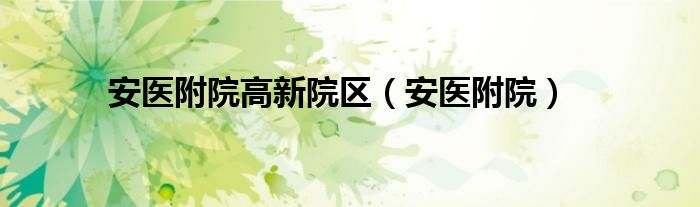安医附院高新院区咨询电话（安医附院高新院区电话号码）