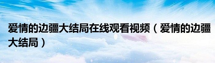 爱情的边疆前6集完整观看（爱情的边疆54集免费观看土豆网）