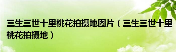 三生三世十里桃花拍摄地图片（三生三世十里桃花拍摄地）