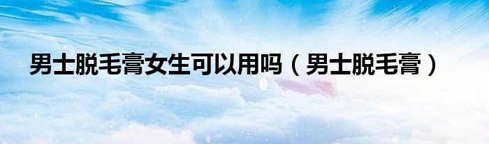 男士脱毛膏推荐排行榜第一名（男士脱毛膏女士可以用吗）