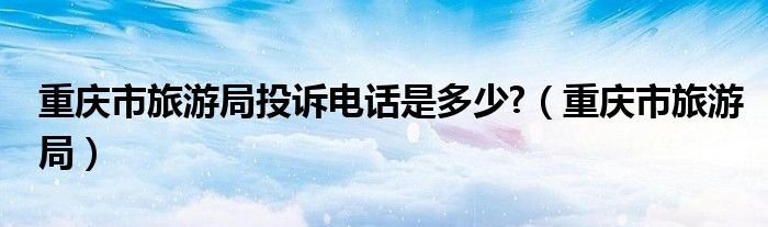 重庆旅游局举报电话（重庆市旅游局投诉电话号码）