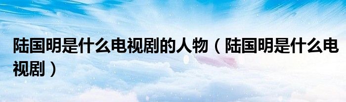 陆国明百度百科（陆国明简介）