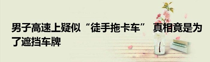 男子徒手搬挡路轿车真的假的（男子高速拦截大件运输车辆后续）