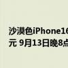 沙漠色iPhone16Pro：iPhone16 Pro Max起售价为9999元 9月13日晚8点接受预购