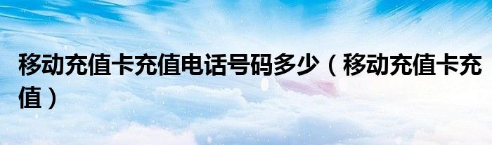 中国移动充值卡电话（中国移动手机充值卡充值电话）