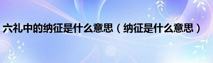 纳征五礼是什么（六礼中纳采是什么意思）