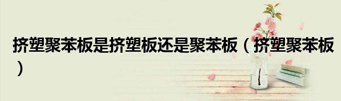 挤塑聚苯板是否有毒（挤塑聚苯板干什么用的）