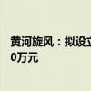 黄河旋风：拟设立全资子公司河南集电金刚石 注册资本5000万元