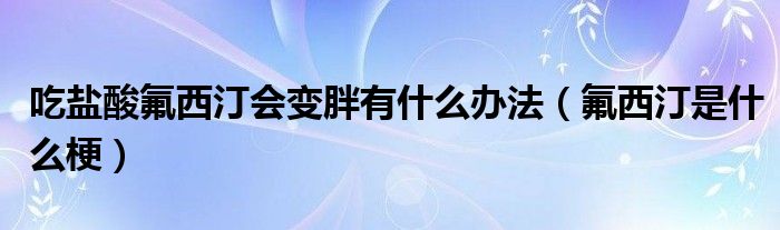 吃盐酸氟西汀会变胖有什么办法（氟西汀是什么梗）