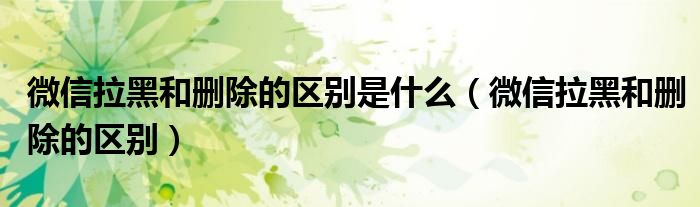 微信拉黑和删除有什么区别（微信拉黑和删除有啥区别?）