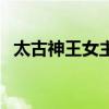 太古神王女主角有哪些（太古神王女主角）