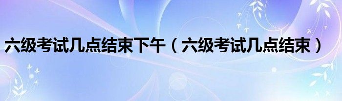 六级考试时间几点到几点下午（六级考试几点开始几点结束）